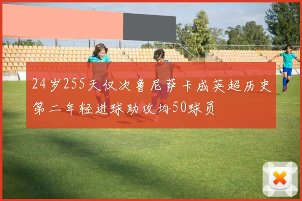24岁255天仅次鲁尼萨卡成英超历史第二年轻进球助攻均50球员